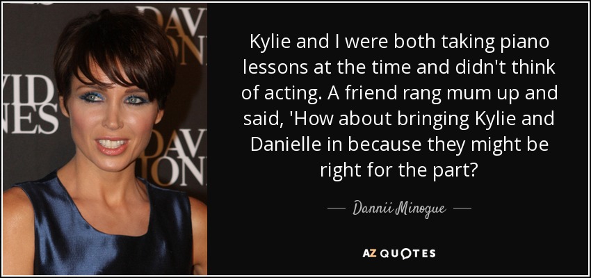 Kylie and I were both taking piano lessons at the time and didn't think of acting. A friend rang mum up and said, 'How about bringing Kylie and Danielle in because they might be right for the part? - Dannii Minogue