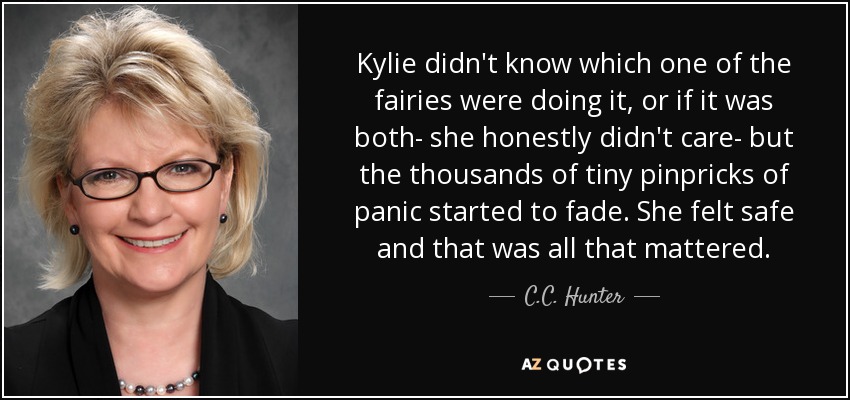 Kylie didn't know which one of the fairies were doing it, or if it was both- she honestly didn't care- but the thousands of tiny pinpricks of panic started to fade. She felt safe and that was all that mattered. - C.C. Hunter