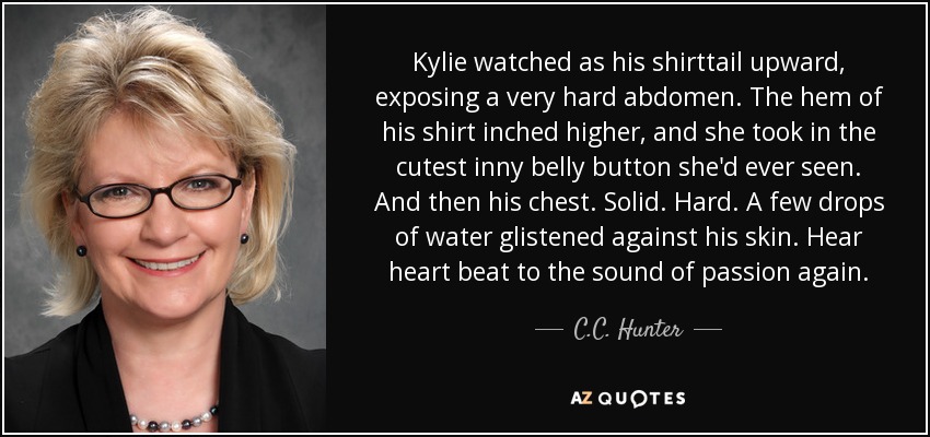Kylie watched as his shirttail upward, exposing a very hard abdomen. The hem of his shirt inched higher, and she took in the cutest inny belly button she'd ever seen. And then his chest. Solid. Hard. A few drops of water glistened against his skin. Hear heart beat to the sound of passion again. - C.C. Hunter