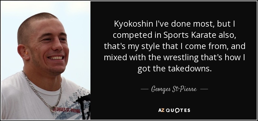 Kyokoshin I've done most, but I competed in Sports Karate also, that's my style that I come from, and mixed with the wrestling that's how I got the takedowns. - Georges St-Pierre
