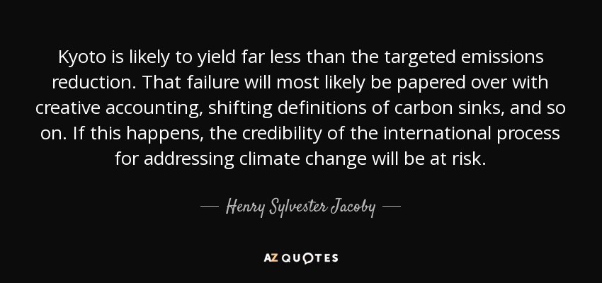 Kyoto is likely to yield far less than the targeted emissions reduction. That failure will most likely be papered over with creative accounting, shifting definitions of carbon sinks, and so on. If this happens, the credibility of the international process for addressing climate change will be at risk. - Henry Sylvester Jacoby
