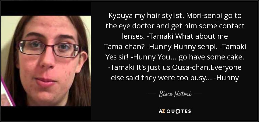 Kyouya my hair stylist. Mori-senpi go to the eye doctor and get him some contact lenses. -Tamaki What about me Tama-chan? -Hunny Hunny senpi. -Tamaki Yes sir! -Hunny You... go have some cake. -Tamaki It's just us Ousa-chan.Everyone else said they were too busy. . . -Hunny - Bisco Hatori