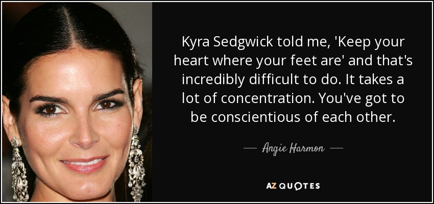 Kyra Sedgwick told me, 'Keep your heart where your feet are' and that's incredibly difficult to do. It takes a lot of concentration. You've got to be conscientious of each other. - Angie Harmon