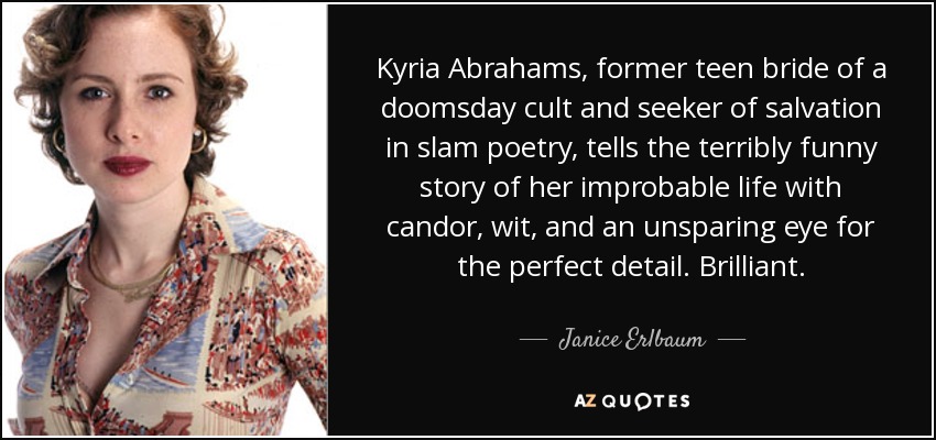 Kyria Abrahams, former teen bride of a doomsday cult and seeker of salvation in slam poetry, tells the terribly funny story of her improbable life with candor, wit, and an unsparing eye for the perfect detail. Brilliant. - Janice Erlbaum