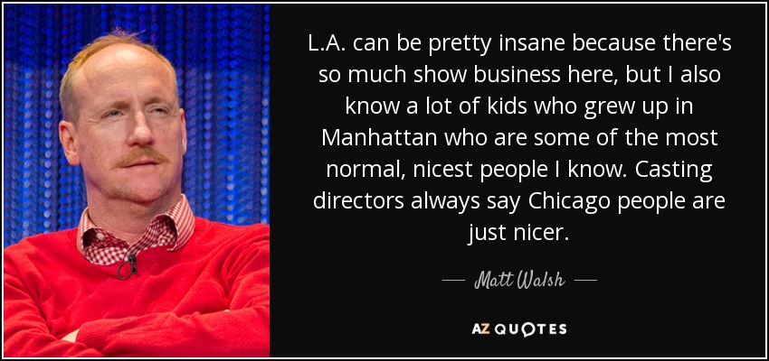 L.A. can be pretty insane because there's so much show business here, but I also know a lot of kids who grew up in Manhattan who are some of the most normal, nicest people I know. Casting directors always say Chicago people are just nicer. - Matt Walsh