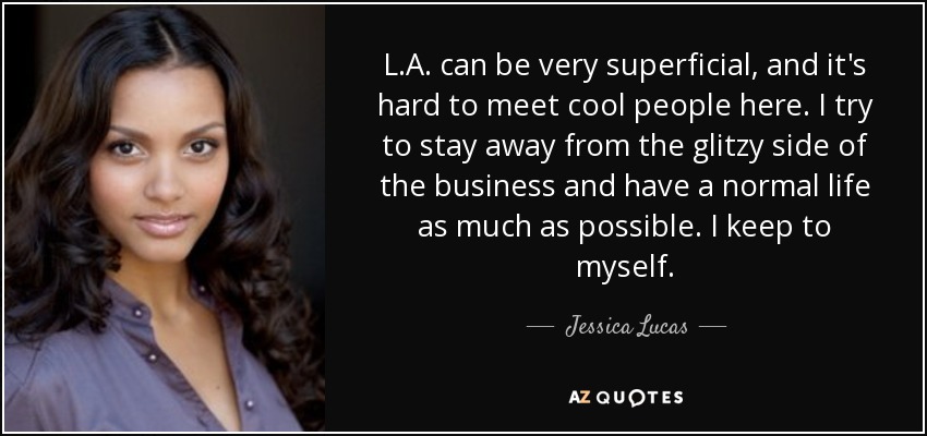 L.A. can be very superficial, and it's hard to meet cool people here. I try to stay away from the glitzy side of the business and have a normal life as much as possible. I keep to myself. - Jessica Lucas