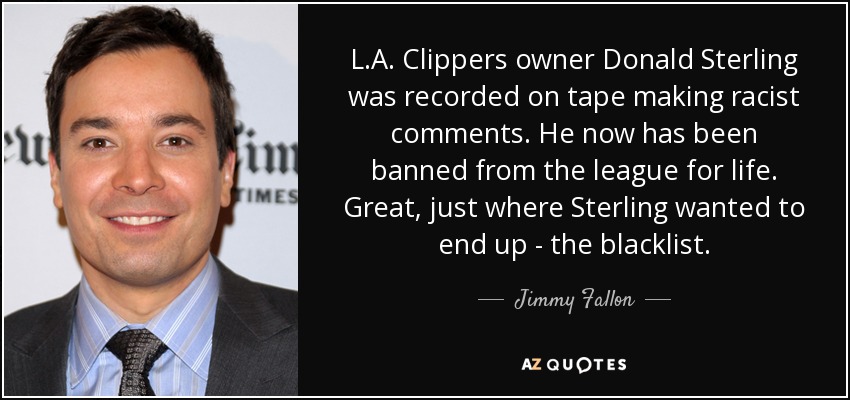 L.A. Clippers owner Donald Sterling was recorded on tape making racist comments. He now has been banned from the league for life. Great, just where Sterling wanted to end up - the blacklist. - Jimmy Fallon