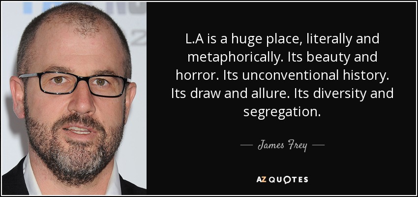 L.A is a huge place, literally and metaphorically. Its beauty and horror. Its unconventional history. Its draw and allure. Its diversity and segregation. - James Frey