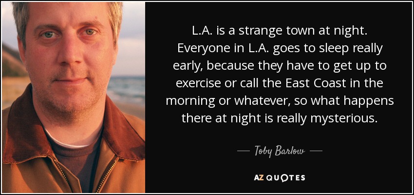 L.A. is a strange town at night. Everyone in L.A. goes to sleep really early, because they have to get up to exercise or call the East Coast in the morning or whatever, so what happens there at night is really mysterious. - Toby Barlow