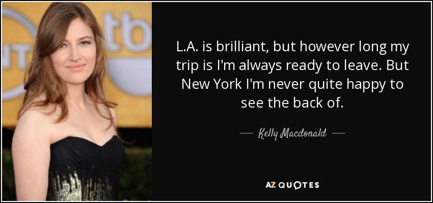 L.A. is brilliant, but however long my trip is I'm always ready to leave. But New York I'm never quite happy to see the back of. - Kelly Macdonald