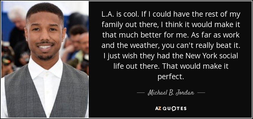 L.A. is cool. If I could have the rest of my family out there, I think it would make it that much better for me. As far as work and the weather, you can't really beat it. I just wish they had the New York social life out there. That would make it perfect. - Michael B. Jordan