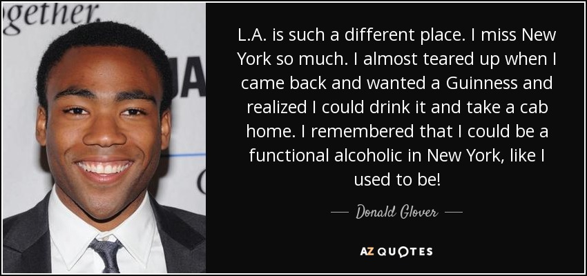 L.A. is such a different place. I miss New York so much. I almost teared up when I came back and wanted a Guinness and realized I could drink it and take a cab home. I remembered that I could be a functional alcoholic in New York, like I used to be! - Donald Glover