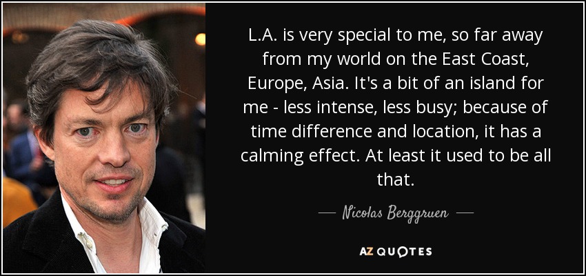 L.A. is very special to me, so far away from my world on the East Coast, Europe, Asia. It's a bit of an island for me - less intense, less busy; because of time difference and location, it has a calming effect. At least it used to be all that. - Nicolas Berggruen