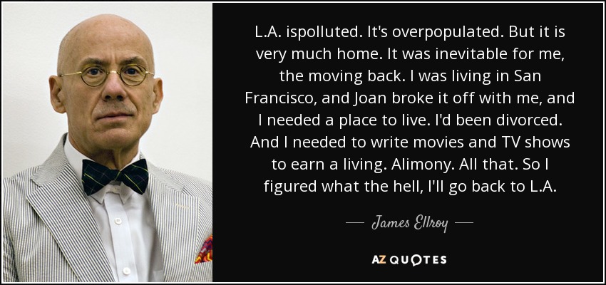 L.A. ispolluted. It's overpopulated. But it is very much home. It was inevitable for me, the moving back. I was living in San Francisco, and Joan broke it off with me, and I needed a place to live. I'd been divorced. And I needed to write movies and TV shows to earn a living. Alimony. All that. So I figured what the hell, I'll go back to L.A. - James Ellroy