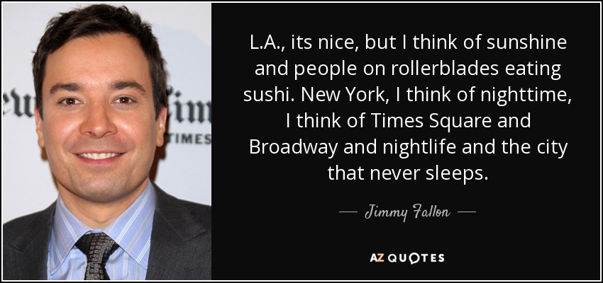 L.A., its nice, but I think of sunshine and people on rollerblades eating sushi. New York, I think of nighttime, I think of Times Square and Broadway and nightlife and the city that never sleeps. - Jimmy Fallon