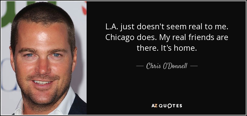 L.A. just doesn't seem real to me. Chicago does. My real friends are there. It's home. - Chris O'Donnell