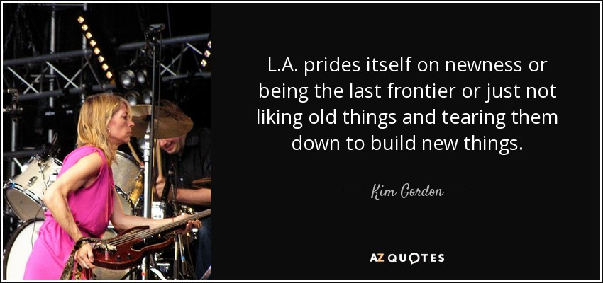 L.A. prides itself on newness or being the last frontier or just not liking old things and tearing them down to build new things. - Kim Gordon