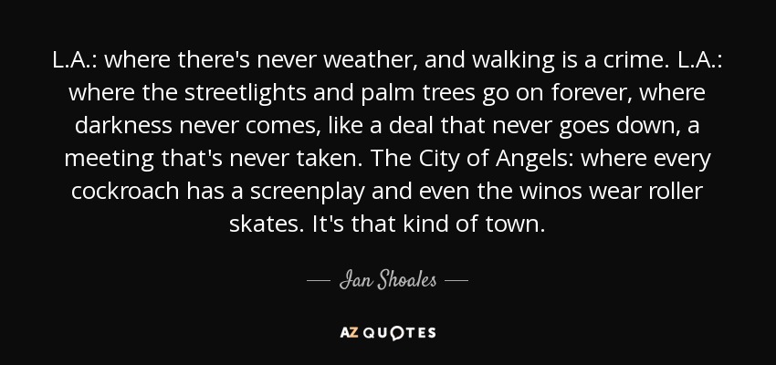 L.A.: where there's never weather, and walking is a crime. L.A.: where the streetlights and palm trees go on forever, where darkness never comes, like a deal that never goes down, a meeting that's never taken. The City of Angels: where every cockroach has a screenplay and even the winos wear roller skates. It's that kind of town. - Ian Shoales
