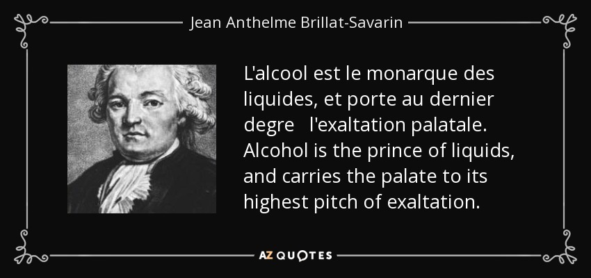 L'alcool est le monarque des liquides, et porte au dernier degre l'exaltation palatale. Alcohol is the prince of liquids, and carries the palate to its highest pitch of exaltation. - Jean Anthelme Brillat-Savarin