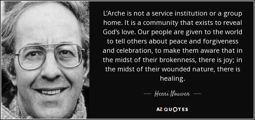 L'Arche is not a service institution or a group home. It is a community that exists to reveal God's love. Our people are given to the world to tell others about peace and forgiveness and celebration, to make them aware that in the midst of their brokenness, there is joy; in the midst of their wounded nature, there is healing. - Henri Nouwen