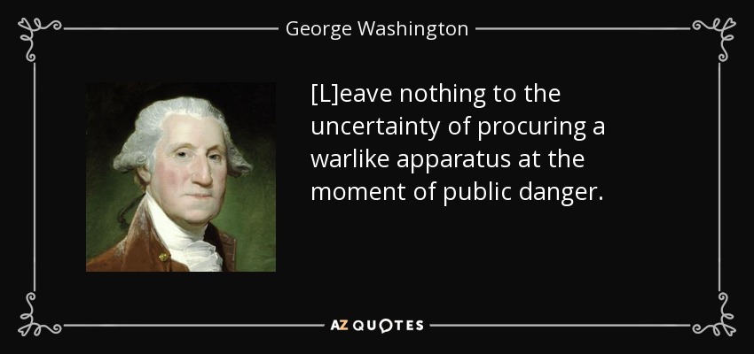 [L]eave nothing to the uncertainty of procuring a warlike apparatus at the moment of public danger. - George Washington