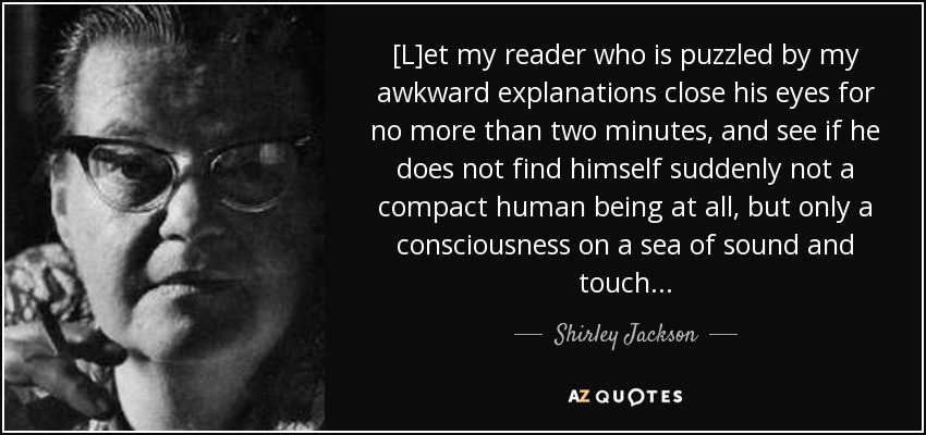 [L]et my reader who is puzzled by my awkward explanations close his eyes for no more than two minutes, and see if he does not find himself suddenly not a compact human being at all, but only a consciousness on a sea of sound and touch . . . - Shirley Jackson