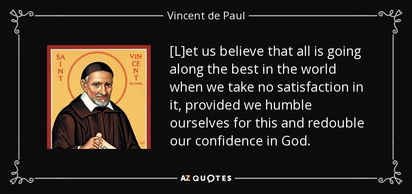 [L]et us believe that all is going along the best in the world when we take no satisfaction in it, provided we humble ourselves for this and redouble our confidence in God. - Vincent de Paul