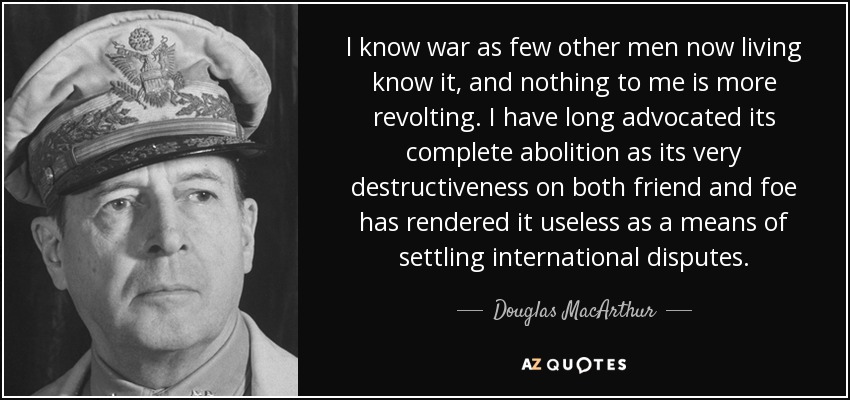 l know war as few other men now living know it, and nothing to me is more revolting. I have long advocated its complete abolition as its very destructiveness on both friend and foe has rendered it useless as a means of settling international disputes. - Douglas MacArthur