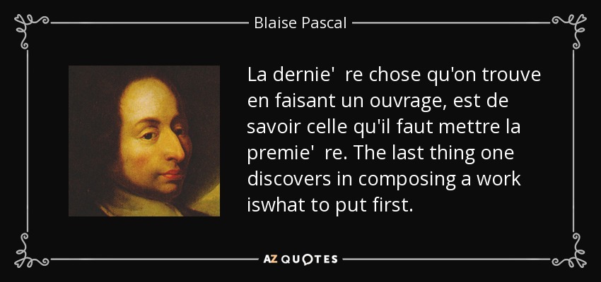 La dernie' re chose qu'on trouve en faisant un ouvrage, est de savoir celle qu'il faut mettre la premie' re. The last thing one discovers in composing a work iswhat to put first. - Blaise Pascal
