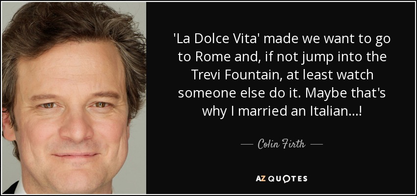 'La Dolce Vita' made we want to go to Rome and, if not jump into the Trevi Fountain, at least watch someone else do it. Maybe that's why I married an Italian...! - Colin Firth