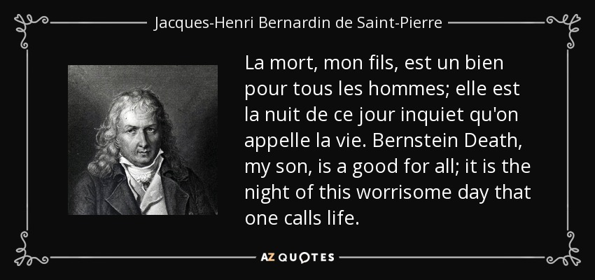 La mort, mon fils, est un bien pour tous les hommes; elle est la nuit de ce jour inquiet qu'on appelle la vie. Bernstein Death, my son, is a good for all; it is the night of this worrisome day that one calls life. - Jacques-Henri Bernardin de Saint-Pierre