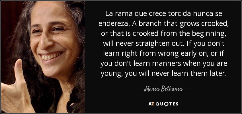 La rama que crece torcida nunca se endereza. A branch that grows crooked, or that is crooked from the beginning, will never straighten out. If you don't learn right from wrong early on, or if you don't learn manners when you are young, you will never learn them later. - Maria Bethania