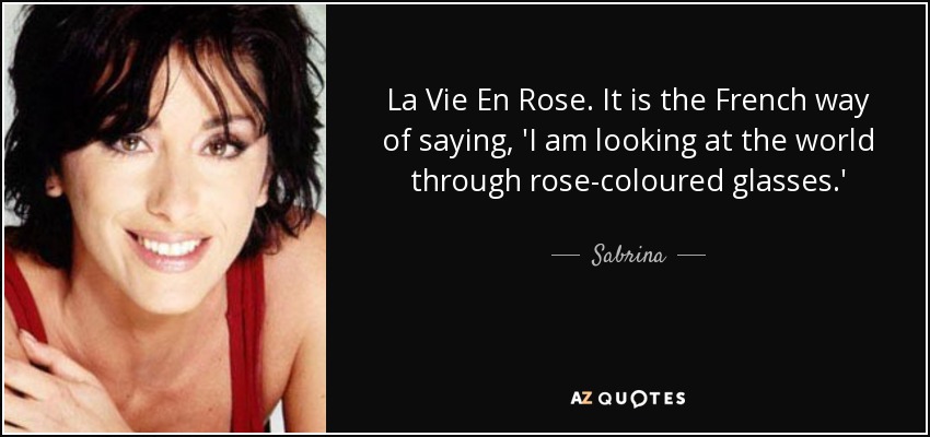 La Vie En Rose. It is the French way of saying, 'I am looking at the world through rose-coloured glasses.' - Sabrina
