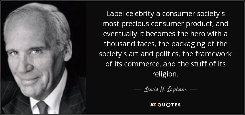 Label celebrity a consumer society's most precious consumer product, and eventually it becomes the hero with a thousand faces, the packaging of the society's art and politics, the framework of its commerce, and the stuff of its religion. - Lewis H. Lapham Label celebrity a consumer society's most precious consumer product, and eventually it becomes the hero with a thousand faces, the packaging of the society's art and politics, the framework of its commerce, and the stuff of its religion. - Lewis H. Lapham