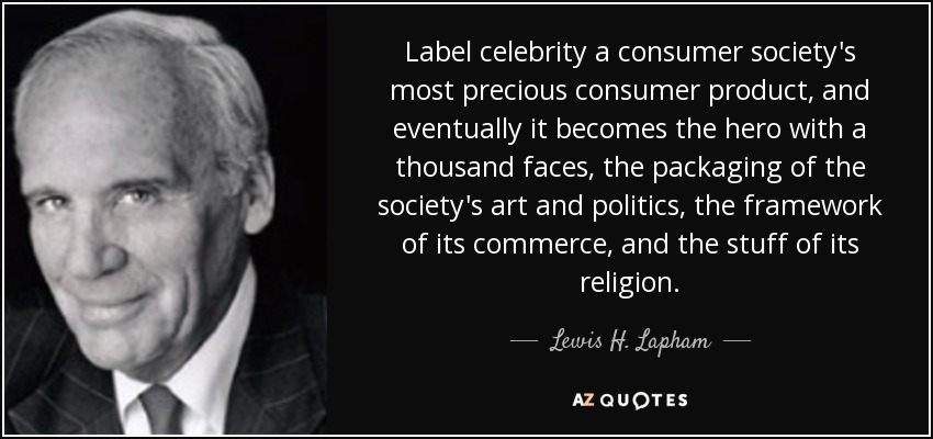 Label celebrity a consumer society's most precious consumer product, and eventually it becomes the hero with a thousand faces, the packaging of the society's art and politics, the framework of its commerce, and the stuff of its religion. - Lewis H. Lapham