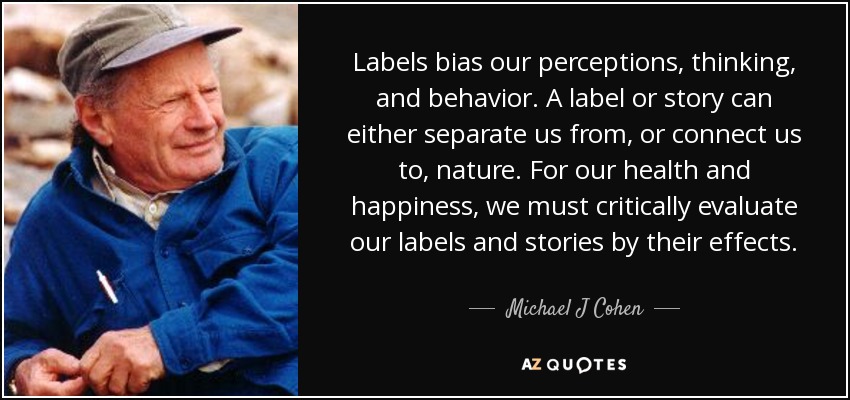 Labels bias our perceptions, thinking, and behavior. A label or story can either separate us from, or connect us to, nature. For our health and happiness, we must critically evaluate our labels and stories by their effects. - Michael J Cohen