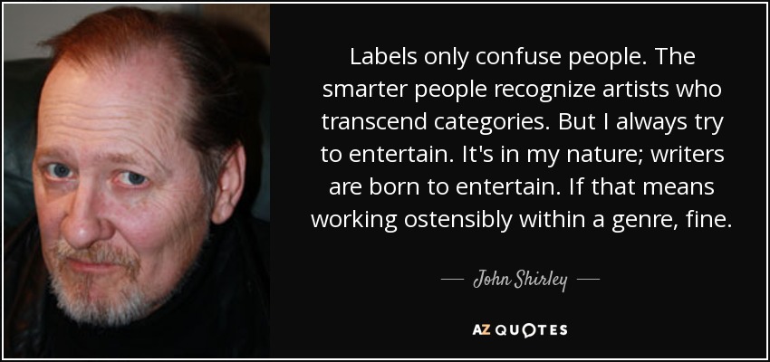 Labels only confuse people. The smarter people recognize artists who transcend categories. But I always try to entertain. It's in my nature; writers are born to entertain. If that means working ostensibly within a genre, fine. - John Shirley