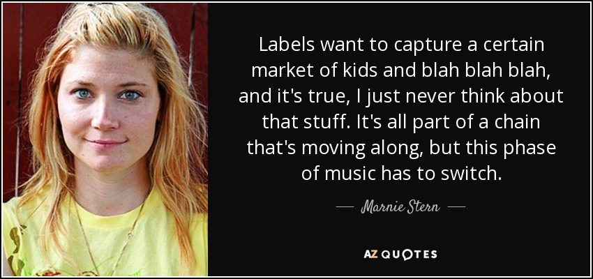 Labels want to capture a certain market of kids and blah blah blah, and it's true, I just never think about that stuff. It's all part of a chain that's moving along, but this phase of music has to switch. - Marnie Stern