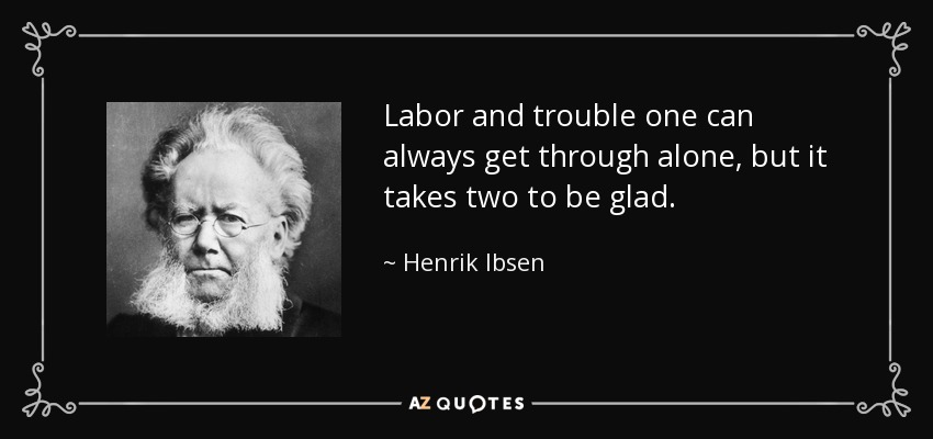 Labor and trouble one can always get through alone, but it takes two to be glad. - Henrik Ibsen