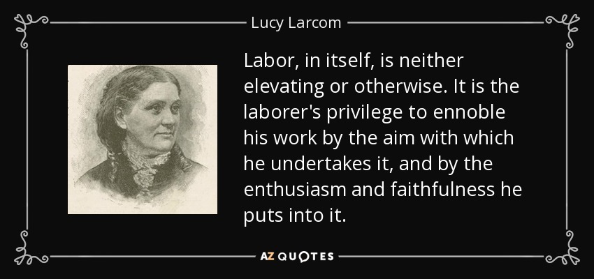 Labor, in itself, is neither elevating or otherwise. It is the laborer's privilege to ennoble his work by the aim with which he undertakes it, and by the enthusiasm and faithfulness he puts into it. - Lucy Larcom