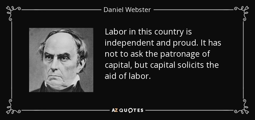 Labor in this country is independent and proud. It has not to ask the patronage of capital, but capital solicits the aid of labor. - Daniel Webster