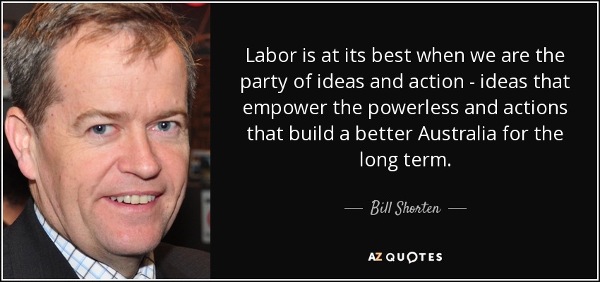 Labor is at its best when we are the party of ideas and action - ideas that empower the powerless and actions that build a better Australia for the long term. - Bill Shorten
