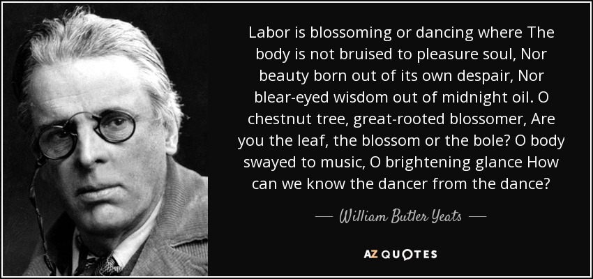 Labor is blossoming or dancing where The body is not bruised to pleasure soul, Nor beauty born out of its own despair, Nor blear-eyed wisdom out of midnight oil. O chestnut tree, great-rooted blossomer, Are you the leaf, the blossom or the bole? O body swayed to music, O brightening glance How can we know the dancer from the dance? - William Butler Yeats