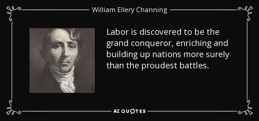 Labor is discovered to be the grand conqueror, enriching and building up nations more surely than the proudest battles. - William Ellery Channing