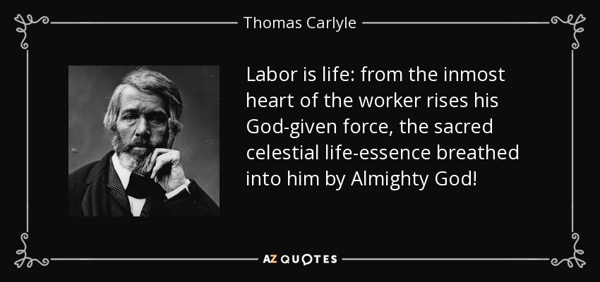 Labor is life: from the inmost heart of the worker rises his God-given force, the sacred celestial life-essence breathed into him by Almighty God! - Thomas Carlyle