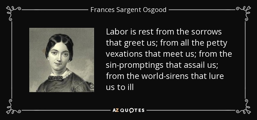 Labor is rest from the sorrows that greet us; from all the petty vexations that meet us; from the sin-promptings that assail us; from the world-sirens that lure us to ill - Frances Sargent Osgood