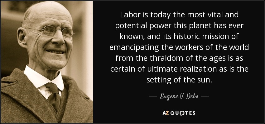 Labor is today the most vital and potential power this planet has ever known, and its historic mission of emancipating the workers of the world from the thraldom of the ages is as certain of ultimate realization as is the setting of the sun. - Eugene V. Debs
