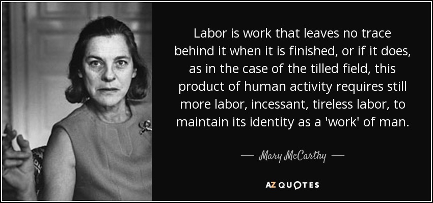 Labor is work that leaves no trace behind it when it is finished, or if it does, as in the case of the tilled field, this product of human activity requires still more labor, incessant, tireless labor, to maintain its identity as a 'work' of man. - Mary McCarthy