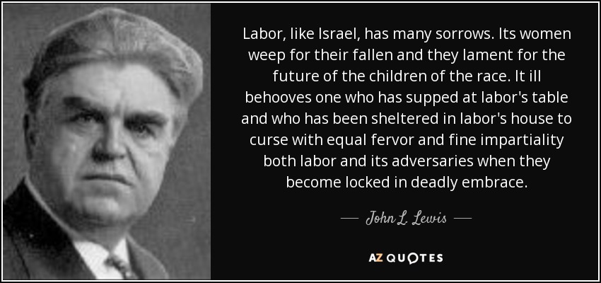 Labor, like Israel, has many sorrows. Its women weep for their fallen and they lament for the future of the children of the race. It ill behooves one who has supped at labor's table and who has been sheltered in labor's house to curse with equal fervor and fine impartiality both labor and its adversaries when they become locked in deadly embrace. - John L. Lewis