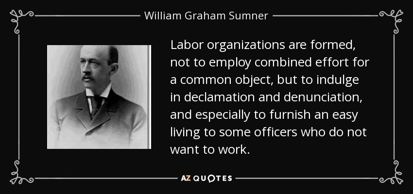 Labor organizations are formed, not to employ combined effort for a common object, but to indulge in declamation and denunciation, and especially to furnish an easy living to some officers who do not want to work. - William Graham Sumner